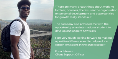 Fouad Amuni testimonial “There are many great things about working for Salix, however, the focus in the organisation on personal development and opportunities for growth really stands out. The company also provided me with the opportunity as an international student to develop and acquire new skills. I am very much looking forward to making a positive difference and help to reduce carbon emissions in the public sector”
