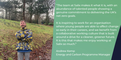 Andrew Kemp, Energy and Carbon Team testimonial “ The team at Salix makes it what it is, with an abundance of talented people showing a genuine commitment to delivering the UK’s net zero goals. It is inspiring to work for an organisation where young people are able to effect change so early in their careers, and we benefit from a collaborative working culture that is built around a drive for a cleaner, greener future. It is this that makes me enjoy working at Salix so much”